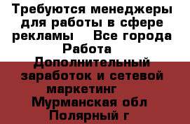 Требуются менеджеры для работы в сфере рекламы. - Все города Работа » Дополнительный заработок и сетевой маркетинг   . Мурманская обл.,Полярный г.